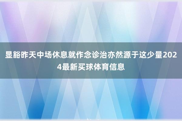 显豁昨天中场休息就作念诊治亦然源于这少量2024最新买球体育信息