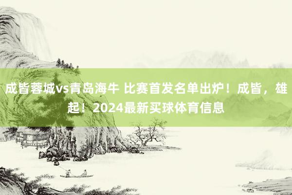成皆蓉城vs青岛海牛 比赛首发名单出炉!成皆,雄起!2024最新买球体育信息