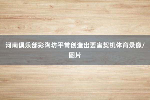 河南俱乐部彩陶坊平常创造出要害契机体育录像/图片