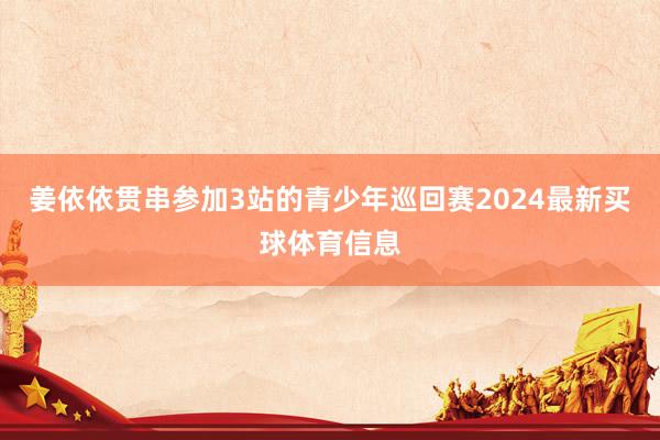 姜依依贯串参加3站的青少年巡回赛2024最新买球体育信息