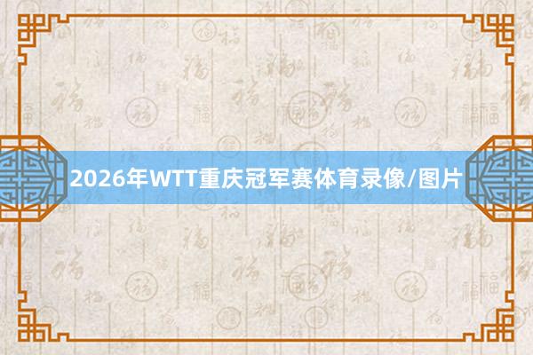 2026年WTT重庆冠军赛体育录像/图片