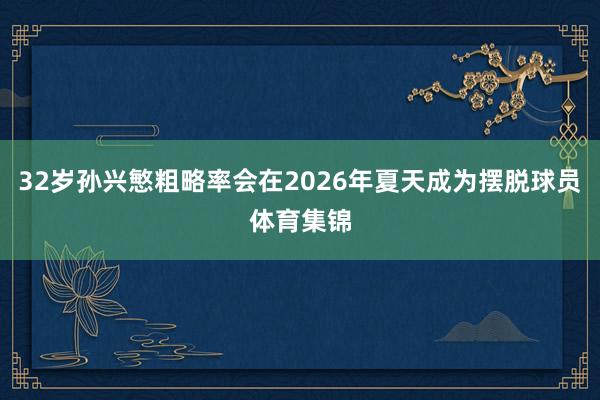 32岁孙兴慜粗略率会在2026年夏天成为摆脱球员体育集锦