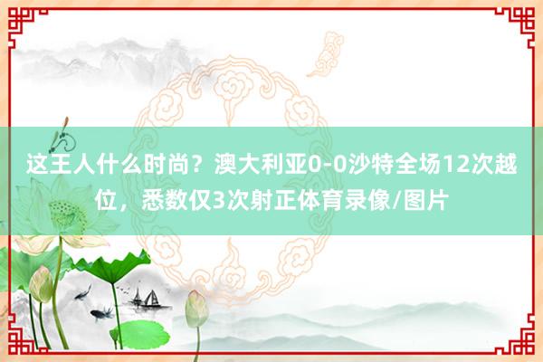 这王人什么时尚？澳大利亚0-0沙特全场12次越位，悉数仅3次射正体育录像/图片
