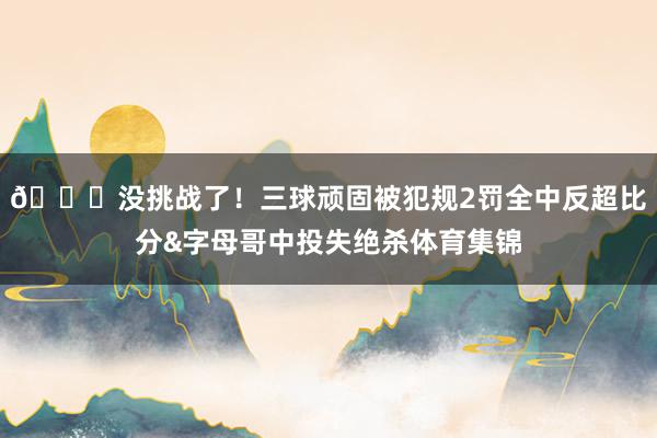 😓没挑战了！三球顽固被犯规2罚全中反超比分&字母哥中投失绝杀体育集锦