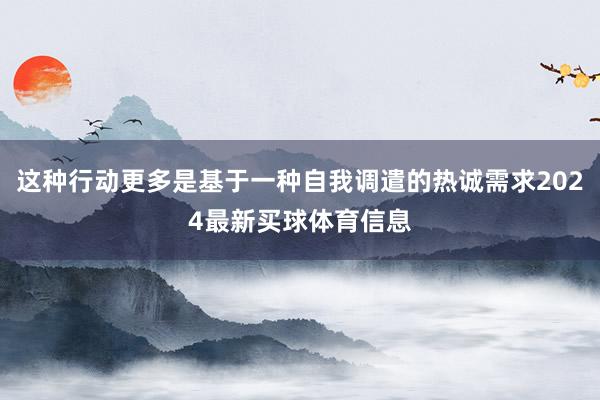 这种行动更多是基于一种自我调遣的热诚需求2024最新买球体育信息