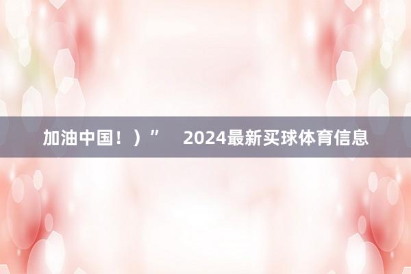 加油中国!)” 2024最新买球体育信息