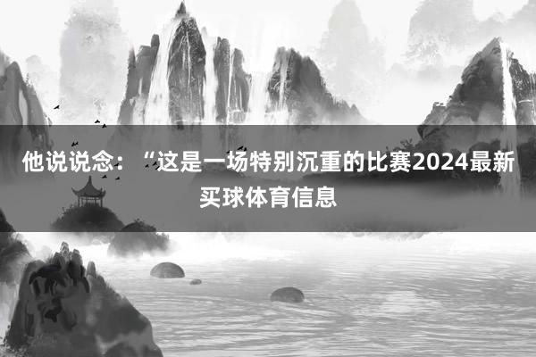 他说说念:“这是一场特别沉重的比赛2024最新买球体育信息