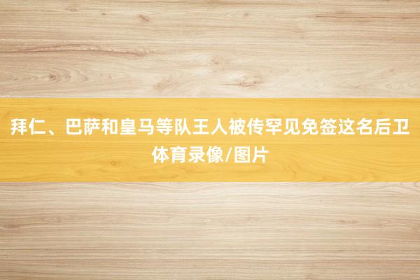 拜仁、巴萨和皇马等队王人被传罕见免签这名后卫体育录像/图片