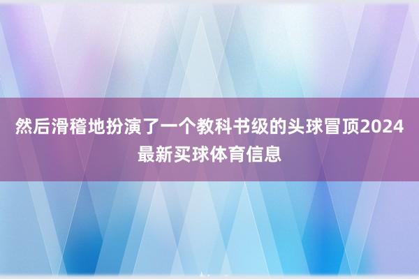 然后滑稽地扮演了一个教科书级的头球冒顶2024最新买球体育信息