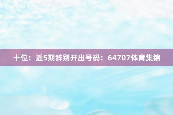 十位：近5期辞别开出号码：64707体育集锦