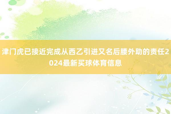 津门虎已接近完成从西乙引进又名后腰外助的责任2024最新买球体育信息