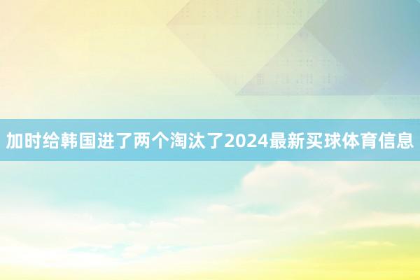 加时给韩国进了两个淘汰了2024最新买球体育信息