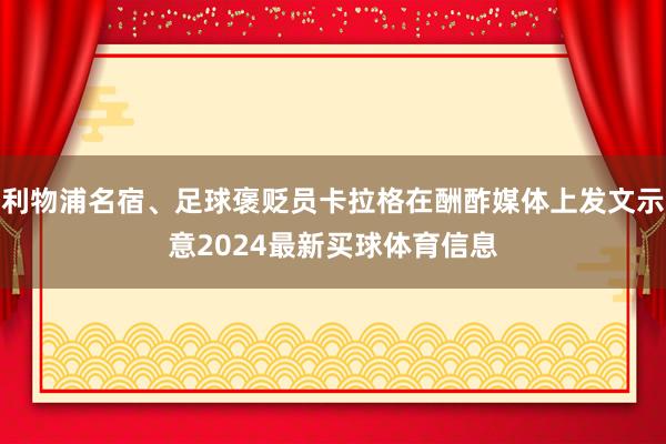 利物浦名宿、足球褒贬员卡拉格在酬酢媒体上发文示意2024最新买球体育信息