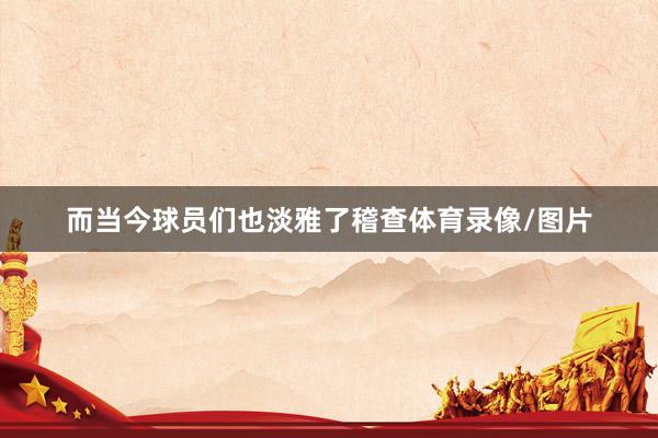 而当今球员们也淡雅了稽查体育录像/图片