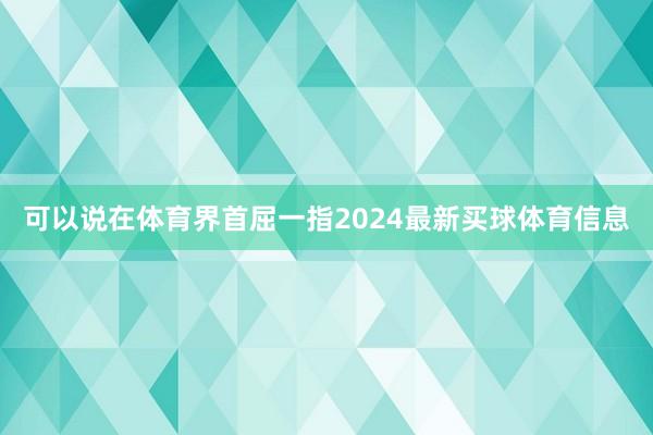 可以说在体育界首屈一指2024最新买球体育信息