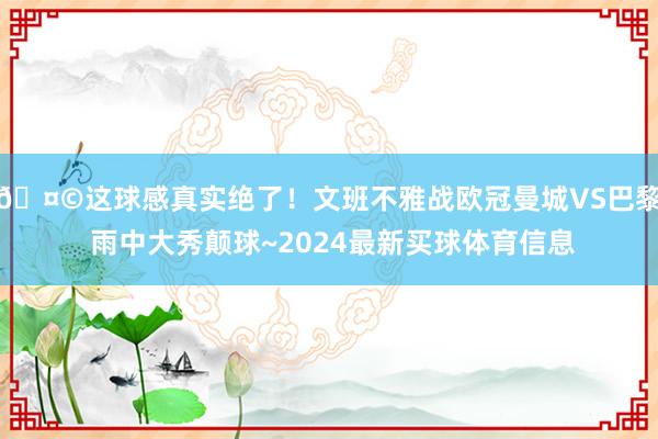 🤩这球感真实绝了！文班不雅战欧冠曼城VS巴黎 雨中大秀颠球~2024最新买球体育信息