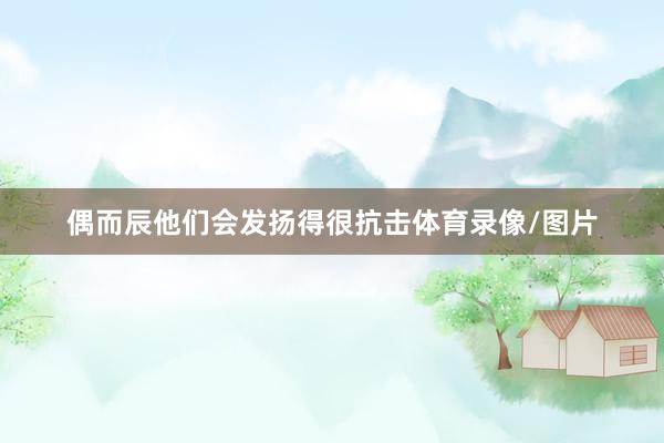 偶而辰他们会发扬得很抗击体育录像/图片