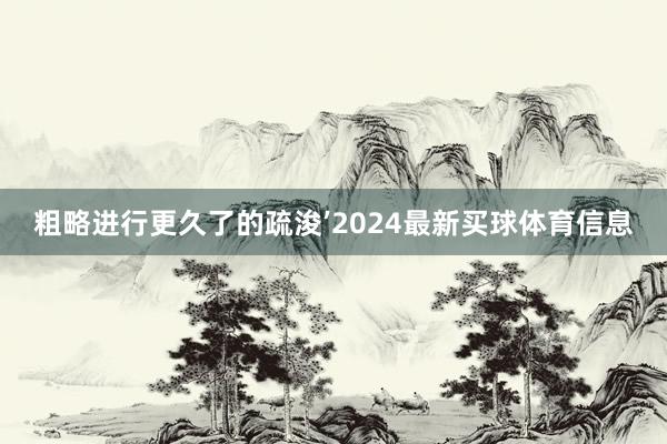 粗略进行更久了的疏浚’2024最新买球体育信息