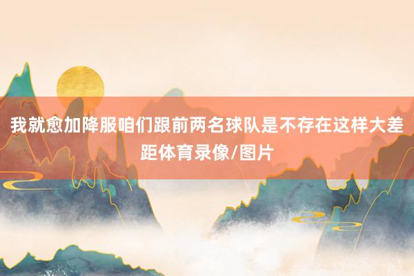我就愈加降服咱们跟前两名球队是不存在这样大差距体育录像/图片