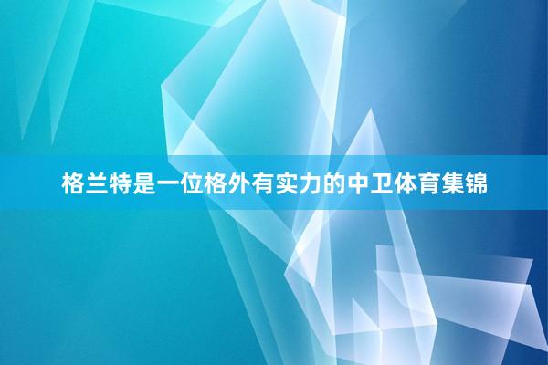 格兰特是一位格外有实力的中卫体育集锦