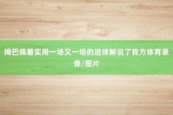 姆巴佩着实用一场又一场的进球解说了我方体育录像/图片