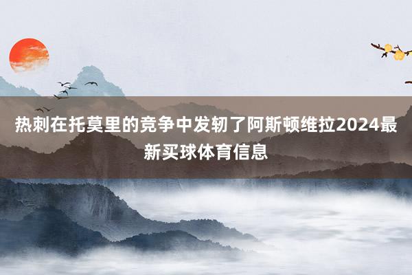 热刺在托莫里的竞争中发轫了阿斯顿维拉2024最新买球体育信息
