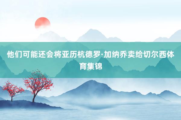 他们可能还会将亚历杭德罗·加纳乔卖给切尔西体育集锦