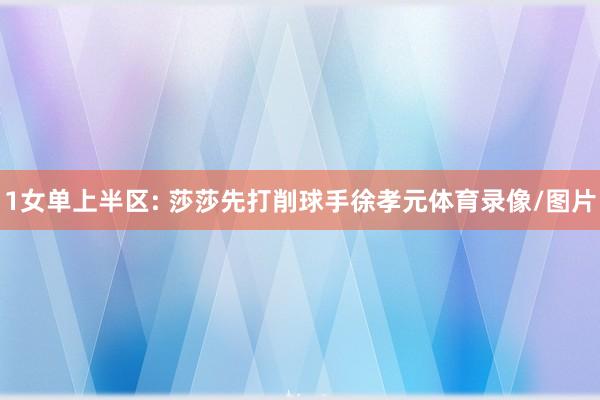 1女单上半区: 莎莎先打削球手徐孝元体育录像/图片