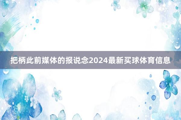 把柄此前媒体的报说念2024最新买球体育信息