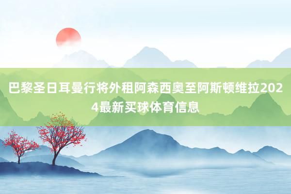 巴黎圣日耳曼行将外租阿森西奥至阿斯顿维拉2024最新买球体育信息