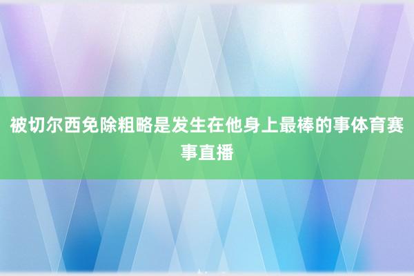 被切尔西免除粗略是发生在他身上最棒的事体育赛事直播