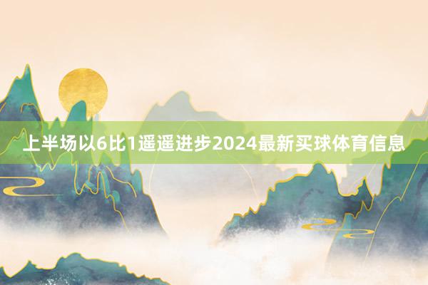 上半场以6比1遥遥进步2024最新买球体育信息