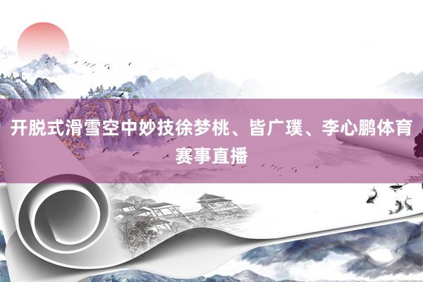 开脱式滑雪空中妙技徐梦桃、皆广璞、李心鹏体育赛事直播