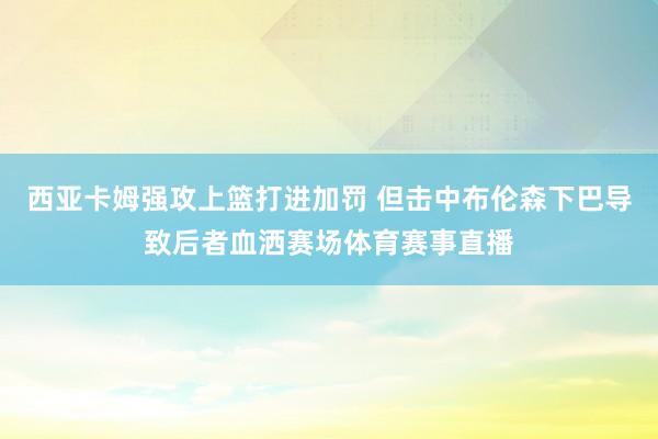 西亚卡姆强攻上篮打进加罚 但击中布伦森下巴导致后者血洒赛场体育赛事直播