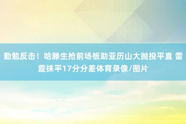 勤勉反击！哈滕生抢前场板助亚历山大抛投平直 雷霆抹平17分分差体育录像/图片