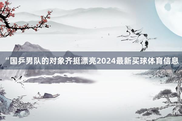 “国乒男队的对象齐挺漂亮2024最新买球体育信息