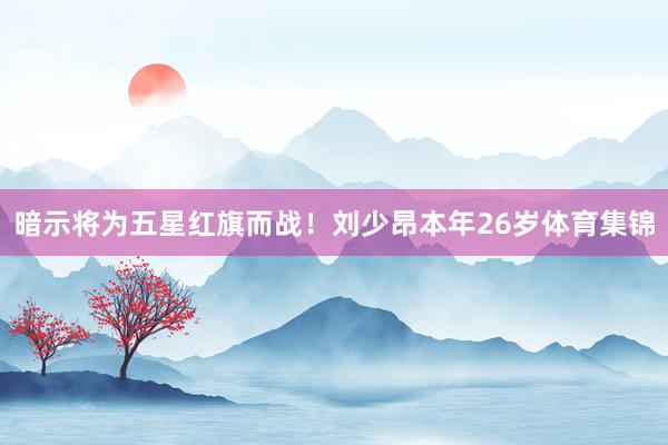 暗示将为五星红旗而战！刘少昂本年26岁体育集锦