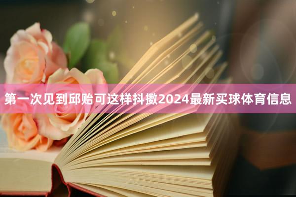 第一次见到邱贻可这样抖擞2024最新买球体育信息