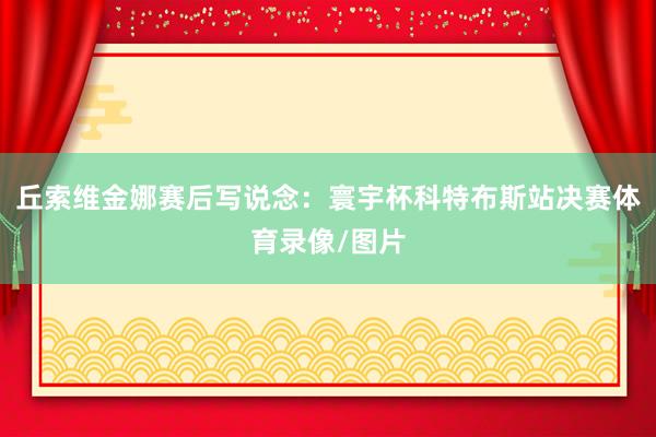 丘索维金娜赛后写说念：寰宇杯科特布斯站决赛体育录像/图片