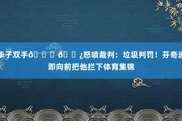 华子双手👎🏿怒喷裁判：垃圾判罚！芬奇速即向前把他拦下体育集锦