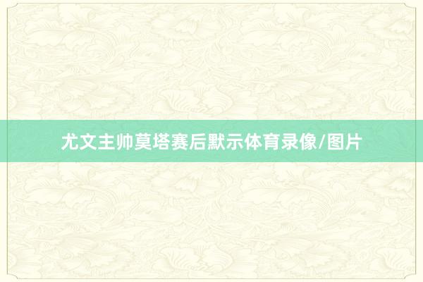 尤文主帅莫塔赛后默示体育录像/图片