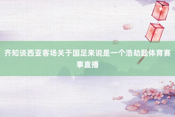 齐知谈西亚客场关于国足来说是一个浩劫题体育赛事直播