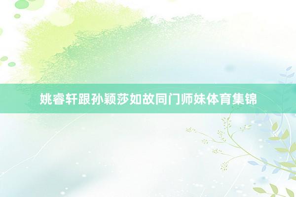 姚睿轩跟孙颖莎如故同门师妹体育集锦