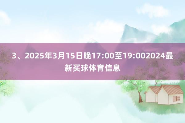 3、2025年3月15日晚17:00至19:002024最新买球体育信息