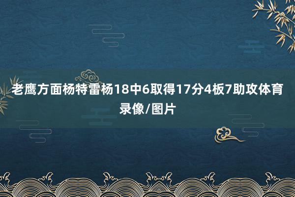 老鹰方面杨特雷杨18中6取得17分4板7助攻体育录像/图片