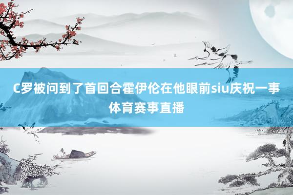 C罗被问到了首回合霍伊伦在他眼前siu庆祝一事体育赛事直播