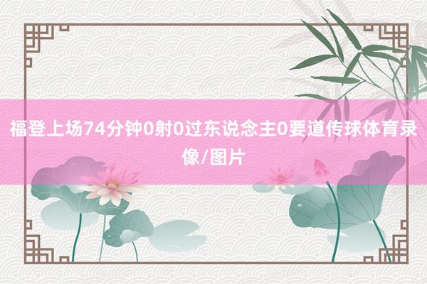 福登上场74分钟0射0过东说念主0要道传球体育录像/图片