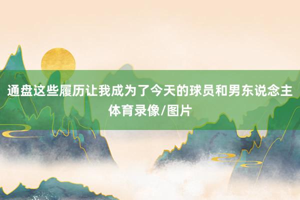 通盘这些履历让我成为了今天的球员和男东说念主体育录像/图片