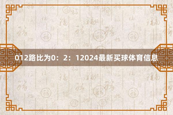 012路比为0：2：12024最新买球体育信息
