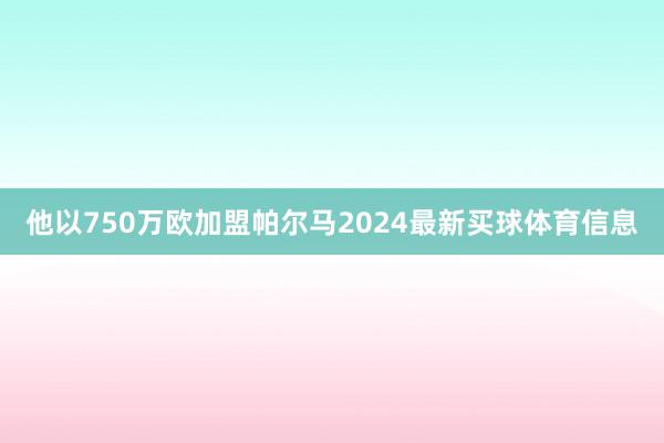 他以750万欧加盟帕尔马2024最新买球体育信息